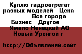 Куплю гидроагрегат разных моделей › Цена ­ 1 000 - Все города Бизнес » Другое   . Ямало-Ненецкий АО,Новый Уренгой г.